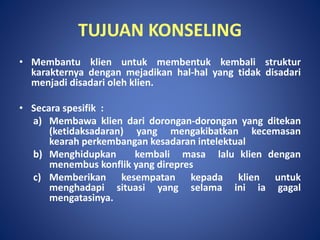 TUJUAN KONSELING
• Membantu klien untuk membentuk kembali struktur
karakternya dengan mejadikan hal-hal yang tidak disadari
menjadi disadari oleh klien.
• Secara spesifik :
a) Membawa klien dari dorongan-dorongan yang ditekan
(ketidaksadaran) yang mengakibatkan kecemasan
kearah perkembangan kesadaran intelektual
b) Menghidupkan kembali masa lalu klien dengan
menembus konflik yang direpres
c) Memberikan kesempatan kepada klien untuk
menghadapi situasi yang selama ini ia gagal
mengatasinya.
 