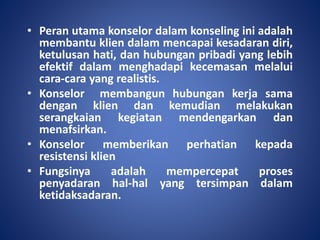 • Peran utama konselor dalam konseling ini adalah
membantu klien dalam mencapai kesadaran diri,
ketulusan hati, dan hubungan pribadi yang lebih
efektif dalam menghadapi kecemasan melalui
cara-cara yang realistis.
• Konselor membangun hubungan kerja sama
dengan klien dan kemudian melakukan
serangkaian kegiatan mendengarkan dan
menafsirkan.
• Konselor memberikan perhatian kepada
resistensi klien
• Fungsinya adalah mempercepat proses
penyadaran hal-hal yang tersimpan dalam
ketidaksadaran.
 