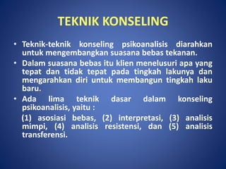 TEKNIK KONSELING
• Teknik-teknik konseling psikoanalisis diarahkan
untuk mengembangkan suasana bebas tekanan.
• Dalam suasana bebas itu klien menelusuri apa yang
tepat dan tidak tepat pada tingkah lakunya dan
mengarahkan diri untuk membangun tingkah laku
baru.
• Ada lima teknik dasar dalam konseling
psikoanalisis, yaitu :
(1) asosiasi bebas, (2) interpretasi, (3) analisis
mimpi, (4) analisis resistensi, dan (5) analisis
transferensi.
 