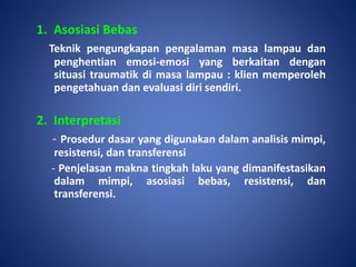 1. Asosiasi Bebas
Teknik pengungkapan pengalaman masa lampau dan
penghentian emosi-emosi yang berkaitan dengan
situasi traumatik di masa lampau : klien memperoleh
pengetahuan dan evaluasi diri sendiri.
2. Interpretasi
- Prosedur dasar yang digunakan dalam analisis mimpi,
resistensi, dan transferensi
- Penjelasan makna tingkah laku yang dimanifestasikan
dalam mimpi, asosiasi bebas, resistensi, dan
transferensi.
 