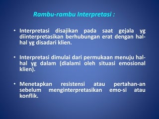 Rambu-rambu Interpretasi :
• Interpretasi disajikan pada saat gejala yg
diinterpretasikan berhubungan erat dengan hal-
hal yg disadari klien.
• Interpretasi dimulai dari permukaan menuju hal-
hal yg dalam (dialami oleh situasi emosional
klien).
• Menetapkan resistensi atau pertahan-an
sebelum menginterpretasikan emo-si atau
konflik.
 