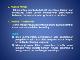 3. Analisis Mimpi
Teknik untuk membuka hal-hal yang tidak disadari dan
membantu klien un-tuk memperoleh pemahaman
terhadap masalah-masalah yg belum terpecahan.
4. Analisis Transferensi
Teknik mendorong klien untuk menghi-dupkan kembali
masa lampaunya dalam konseling
Tujuan :
1) Klien memperoleh pemahaman atas pengalaman
pengalaman tak sadar dan pengaruh masa lampau
terhadap kehidupan sekarang;
2) Memungkinkan klien menembus konflik masa
lampau yang diperta-hankan hingga sekarang &
menghambat perkembangan emosinya.
 