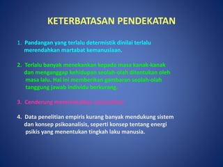 KETERBATASAN PENDEKATAN
1. Pandangan yang terlalu determistik dinilai terlalu
merendahkan martabat kemanusiaan.
2. Terlalu banyak menekankan kepada masa kanak-kanak
dan menganggap kehidupan seolah-olah ditentukan oleh
masa lalu. Hal ini memberikan gambaran seolah-olah
tanggung jawab individu berkurang.
3. Cenderung meminimalkan rasionalitas.
4. Data penelitian empiris kurang banyak mendukung sistem
dan konsep psikoanalisis, seperti konsep tentang energi
psikis yang menentukan tingkah laku manusia.
 