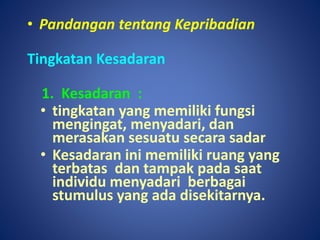 • Pandangan tentang Kepribadian
Tingkatan Kesadaran
1. Kesadaran :
• tingkatan yang memiliki fungsi
mengingat, menyadari, dan
merasakan sesuatu secara sadar
• Kesadaran ini memiliki ruang yang
terbatas dan tampak pada saat
individu menyadari berbagai
stumulus yang ada disekitarnya.
 