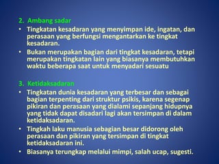 2. Ambang sadar
• Tingkatan kesadaran yang menyimpan ide, ingatan, dan
perasaan yang berfungsi mengantarkan ke tingkat
kesadaran.
• Bukan merupakan bagian dari tingkat kesadaran, tetapi
merupakan tingkatan lain yang biasanya membutuhkan
waktu beberapa saat untuk menyadari sesuatu
3. Ketidaksadaran
• Tingkatan dunia kesadaran yang terbesar dan sebagai
bagian terpenting dari struktur psikis, karena segenap
pikiran dan perasaan yang dialami sepanjang hidupnya
yang tidak dapat disadari lagi akan tersimpan di dalam
ketidaksadaran.
• Tingkah laku manusia sebagian besar didorong oleh
perasaan dan pikiran yang tersimpan di tingkat
ketidaksadaran ini.
• Biasanya terungkap melalui mimpi, salah ucap, sugesti.
 