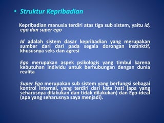 • Struktur Kepribadian
Kepribadian manusia terdiri atas tiga sub sistem, yaitu id,
ego dan super ego
Id adalah sistem dasar kepribadian yang merupakan
sumber dari dari pada segala dorongan instinktif,
khususnya seks dan agresi
Ego merupakan aspek psikologis yang timbul karena
kebutuhan individu untuk berhubungan dengan dunia
realita
Super Ego merupakan sub sistem yang berfungsi sebagai
kontrol internal, yang terdiri dari kata hati (apa yang
seharusnya dilakukan dan tidak dilakukan) dan Ego-ideal
(apa yang seharusnya saya menjadi).
 