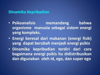 Dinamika Kepribadian
• Psikoanalisis memandang bahwa
organisme manusia sebagai sistem energi
yang kompleks.
• Energi beresal dari makanan (energi fisik)
yang dapat berubah menjadi energi psikis
• Dinamika kepribadian terdiri dari cara
bagaimana energi psikis itu didistribusikan
dan digunakan oleh id, ego, dan super ego
 