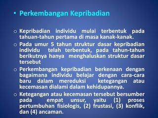 • Perkembangan Kepribadian
o Kepribadian individu mulai terbentuk pada
tahuan-tahun pertama di masa kanak-kanak.
o Pada umur 5 tahun struktur dasar kepribadian
individu telah terbentuk, pada tahun-tahun
berikutnya hanya menghaluskan struktur dasar
tersebut
o Perkembangan kepribadian berkenaan dengan
bagaimana individu belajar dengan cara-cara
baru dalam mereduksi ketegangan atau
kecemasan dialami dalam kehidupannya.
o Ketegangan atau kecemasan tersebut bersumber
pada empat unsur, yaitu (1) proses
pertumbuhan fisiologis, (2) frustasi, (3) konflik,
dan (4) ancaman.
 