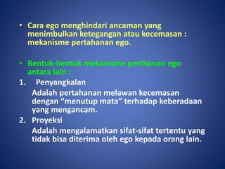 • Cara ego menghindari ancaman yang
menimbulkan ketegangan atau kecemasan :
mekanisme pertahanan ego.
• Bentuk-bentuk mekanisme perthanan ego
antara lain :
1. Penyangkalan
Adalah pertahanan melawan kecemasan
dengan “menutup mata” terhadap keberadaan
yang mengancam.
2. Proyeksi
Adalah mengalamatkan sifat-sifat tertentu yang
tidak bisa diterima oleh ego kepada orang lain.
 