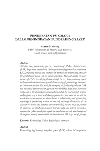 PENDEKATAN PSIKOLOGI
DALAM PENINGKATAN FUNDRAISING ZAKAT
Arman Marwing
IAIN Tulungagung, Jl. Mayor Sujadi Timur 46,
Email: arman_marwing@yahoo.com
Abstract
All this time, fundraising for the Foundationof Zakat Administrator
(LPZ) keeps some ambivalence. Although fundraising is rated as stimulus of
LPZ programs, policies and strategies of professional fundraising-especially
the psychological based- get no serious attention. This fact results in many
unsuccessful LPZ in realizing the potential of the very large number of zakat
in the motherland simultaneously with the increasing of philanthropy awareness
of Indonesian muslim. The needs for revamping the fundraising policy on LPZ
isin associated with method or approach that should be more count heavily on
complexity of the donors psychological aspects include the interaction of decision
making process of a donor with demographics aspect and social norms with the
result that causes someone decides to donate. Understanding and approaching
psychology in fundraising at once are not only encourage the increase of the
quantity of donors and donation amount provided, but also raise the position
of donors as an object into a subject that also fully and actively involved in
running the zakat axiological aspects i.e. functional worship which carry out
the empowerment of ummah principle in order to be able to get out of poverty.
Keywords: Fundraising, Zakat, Psychological approach
Abstrak
Fundraising bagi lembaga pengelola zakat (LPZ) selama ini menyimpan
 
