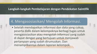 4. Mengasosiasikan/ Mengolah Informasi.
• Setelah mendapatkan informasi dan data yang cukup,
peserta didik dalam kelompoknya berbagi tugas untuk
mengasosiasikan atau mengolah informasi yang sudah
di dapat dengan yang bertujuan untuk menjawab
pertanyaan yang sudah dirumuskan. Dan
menampilkannya dalam laporan kelompok.
 