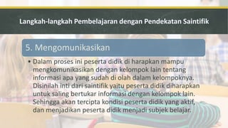 5. Mengomunikasikan
• Dalam proses ini peserta didik di harapkan mampu
mengkomunikasikan dengan kelompok lain tentang
informasi apa yang sudah di olah dalam kelompoknya.
Disinilah inti dari saintifik yaitu peserta didik diharapkan
untuk saling bertukar informasi dengan kelompok lain.
Sehingga akan tercipta kondisi peserta didik yang aktif,
dan menjadikan peserta didik menjadi subjek belajar.
 