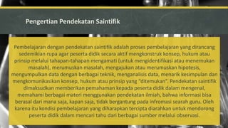 Pengertian Pendekatan Saintifik
Pembelajaran dengan pendekatan saintifik adalah proses pembelajaran yang dirancang
sedemikian rupa agar peserta didik secara aktif mengkonstruk konsep, hukum atau
prinsip melalui tahapan-tahapan mengamati (untuk mengidentifikasi atau menemukan
masalah), merumuskan masalah, mengajukan atau merumuskan hipotesis,
mengumpulkan data dengan berbagai teknik, menganalisis data, menarik kesimpulan dan
mengkomunikasikan konsep, hukum atau prinsip yang “ditemukan”. Pendekatan saintifik
dimaksudkan memberikan pemahaman kepada peserta didik dalam mengenal,
memahami berbagai materi menggunakan pendekatan ilmiah, bahwa informasi bisa
berasal dari mana saja, kapan saja, tidak bergantung pada infromasi searah guru. Oleh
karena itu kondisi pembelajaran yang diharapkan tercipta diarahkan untuk mendorong
peserta didik dalam mencari tahu dari berbagai sumber melalui observasi.
 