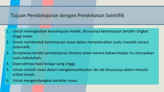 Tujuan Pembelajaran dengan Pendekatan Saintifik
1. Untuk meningkatkan kemampuan intelek, khususnya kemampuan berpikir tingkat
tinggi siswa;
2. Untuk membentuk kemampuan siswa dalam menyelesaikan suatu masalah secara
sistematik;
3. Terciptanya kondisi pembelajaran dimana siswa merasa bahwa belajar itu merupakan
suatu kebutuhan;
4. Diperolehnya hasil belajar yang tinggi;
5. Untuk melatih siswa dalam mengkomunikasikan ide-ide khususnya dalam menulis
artikel ilmiah;
6. Untuk mengembangkan karakter siswa.
 