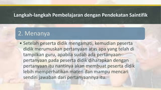 2. Menanya
• Setelah peserta didik mengamati, kemudian peserta
didik merumuskan pertanyaan atas apa yang telah di
tampilkan guru, apabila sudah ada pertanyaan-
pertanyaan pada peserta didik diharapkan dengan
pertanyaan itu nantinya akan membuat peserta didik
lebih memperhatikan materi dan mampu mencari
sendiri jawaban dari pertanyaannya itu.
 
