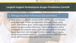 3. Mengumpulkan Informasi (Eksperimen)
• Pada tahap ini, setelah peserta didik mempunyai pertanyaan
yang diperoleh melalui pengamatan terhadap media yang
sudah ditampilkan guru, maka tugas peserta didik selanjutnya
adalah mengumpulkan informasi, informasi tersebut untuk
menjawab pertanyaan yang sudah dibuat, informasi tersebut
dapat diperoleh dari berbagai sumber belajar seperti buku,
setudi perpustakaan,internet. Disinilah peserta didik di tuntut
untuk aktif bekerja sama dalam kelompoknya.
 