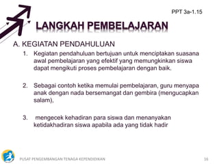 PUSAT PENGEMBANGAN TENAGA KEPENDIDIKAN 16
A. KEGIATAN PENDAHULUAN
1. Kegiatan pendahuluan bertujuan untuk menciptakan suasana
awal pembelajaran yang efektif yang memungkinkan siswa
dapat mengikuti proses pembelajaran dengan baik.
2. Sebagai contoh ketika memulai pembelajaran, guru menyapa
anak dengan nada bersemangat dan gembira (mengucapkan
salam),
3. mengecek kehadiran para siswa dan menanyakan
ketidakhadiran siswa apabila ada yang tidak hadir
PPT 3a-1.15
 