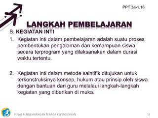 PUSAT PENGEMBANGAN TENAGA KEPENDIDIKAN 17
B. KEGIATAN INTI
1. Kegiatan inti dalam pembelajaran adalah suatu proses
pembentukan pengalaman dan kemampuan siswa
secara terprogram yang dilaksanakan dalam durasi
waktu tertentu.
2. Kegiatan inti dalam metode saintifik ditujukan untuk
terkonstruksinya konsep, hukum atau prinsip oleh siswa
dengan bantuan dari guru melalaui langkah-langkah
kegiatan yang diberikan di muka.
PPT 3a-1.16
 