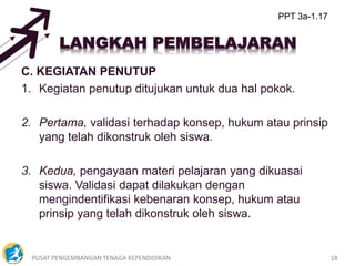 PUSAT PENGEMBANGAN TENAGA KEPENDIDIKAN 18
C. KEGIATAN PENUTUP
1. Kegiatan penutup ditujukan untuk dua hal pokok.
2. Pertama, validasi terhadap konsep, hukum atau prinsip
yang telah dikonstruk oleh siswa.
3. Kedua, pengayaan materi pelajaran yang dikuasai
siswa. Validasi dapat dilakukan dengan
mengindentifikasi kebenaran konsep, hukum atau
prinsip yang telah dikonstruk oleh siswa.
PPT 3a-1.17
 