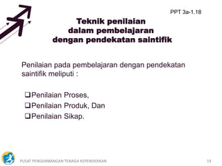 PUSAT PENGEMBANGAN TENAGA KEPENDIDIKAN 19
Teknik penilaian
dalam pembelajaran
dengan pendekatan saintifik
Penilaian pada pembelajaran dengan pendekatan
saintifik meliputi :
Penilaian Proses,
Penilaian Produk, Dan
Penilaian Sikap.
PPT 3a-1.18
 