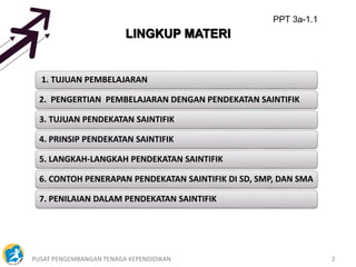 PUSAT PENGEMBANGAN TENAGA KEPENDIDIKAN 2
LINGKUP MATERI
1. TUJUAN PEMBELAJARAN
2. PENGERTIAN PEMBELAJARAN DENGAN PENDEKATAN SAINTIFIK
3. TUJUAN PENDEKATAN SAINTIFIK
4. PRINSIP PENDEKATAN SAINTIFIK
5. LANGKAH-LANGKAH PENDEKATAN SAINTIFIK
6. CONTOH PENERAPAN PENDEKATAN SAINTIFIK DI SD, SMP, DAN SMA
7. PENILAIAN DALAM PENDEKATAN SAINTIFIK
PPT 3a-1.1
 
