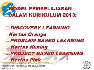 PUSAT PENGEMBANGAN TENAGA KEPENDIDIKAN
KEMENTERIAN PENDIDIKAN DAN KEBUDAYAAN
TAHUN 2013
MODEL PEMBELAJARAN
DALAM KURIKULUM 2013:
DISCOVERY LEARNING
Kertas Orange
PROBLEM BASED LEARNING
Kertas Kuning
PROJECT BASED LEARNING
Kertas Pink
 