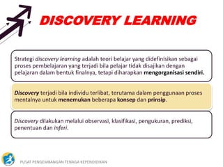 PUSAT PENGEMBANGAN TENAGA KEPENDIDIKAN 25
DISCOVERY LEARNING
Strategi discovery learning adalah teori belajar yang didefinisikan sebagai
proses pembelajaran yang terjadi bila pelajar tidak disajikan dengan
pelajaran dalam bentuk finalnya, tetapi diharapkan mengorganisasi sendiri.
Discovery terjadi bila individu terlibat, terutama dalam penggunaan proses
mentalnya untuk menemukan beberapa konsep dan prinsip.
Discovery dilakukan melalui observasi, klasifikasi, pengukuran, prediksi,
penentuan dan inferi.
 