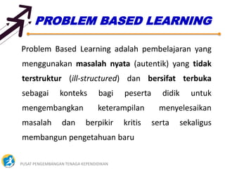 PUSAT PENGEMBANGAN TENAGA KEPENDIDIKAN 27
PROBLEM BASED LEARNING
Problem Based Learning adalah pembelajaran yang
menggunakan masalah nyata (autentik) yang tidak
terstruktur (ill-structured) dan bersifat terbuka
sebagai konteks bagi peserta didik untuk
mengembangkan keterampilan menyelesaikan
masalah dan berpikir kritis serta sekaligus
membangun pengetahuan baru
 