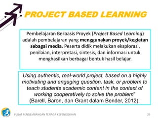 PUSAT PENGEMBANGAN TENAGA KEPENDIDIKAN 29
Pembelajaran Berbasis Proyek (Project Based Learning)
adalah pembelajaran yang menggunakan proyek/kegiatan
sebagai media. Peserta didik melakukan eksplorasi,
penilaian, interpretasi, sintesis, dan informasi untuk
menghasilkan berbagai bentuk hasil belajar.
Using authentic, real-world project, based on a highly
motivating and engaging question, task, or problem to
teach students academic content in the context of
working cooperatively to solve the problem”
(Barell, Baron, dan Grant dalam Bender, 2012).
PROJECT BASED LEARNING
 