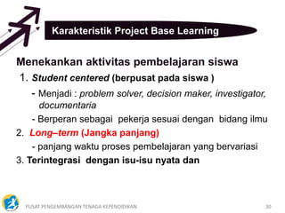 PUSAT PENGEMBANGAN TENAGA KEPENDIDIKAN 30
Karakteristik Project Base Learning
Menekankan aktivitas pembelajaran siswa
1. Student centered (berpusat pada siswa )
- Menjadi : problem solver, decision maker, investigator,
documentaria
- Berperan sebagai pekerja sesuai dengan bidang ilmu
2. Long–term (Jangka panjang)
- panjang waktu proses pembelajaran yang bervariasi
3. Terintegrasi dengan isu-isu nyata dan
 