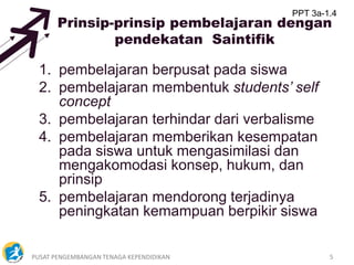PUSAT PENGEMBANGAN TENAGA KEPENDIDIKAN 5
Prinsip-prinsip pembelajaran dengan
pendekatan Saintifik
1. pembelajaran berpusat pada siswa
2. pembelajaran membentuk students’ self
concept
3. pembelajaran terhindar dari verbalisme
4. pembelajaran memberikan kesempatan
pada siswa untuk mengasimilasi dan
mengakomodasi konsep, hukum, dan
prinsip
5. pembelajaran mendorong terjadinya
peningkatan kemampuan berpikir siswa
PPT 3a-1.4
 