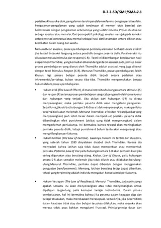 D-2.2-SD/ SMP/SMA-2.1 
peristiwa khusus ke otak, pengalaman tersimpan dalam referensi dengan peristiwa lain. 
Pengalaman-pengalaman yang sudah tersimpan di memori otak berelasi dan 
berinteraksi dengan pengalaman sebelumnya yang sudah tersedia. Proses itu dikenal 
sebagai asosiasi atau menalar. Dari persepektif psikologi, asosiasi merujuk pada koneksi 
antara entitas konseptual atau mental sebagai hasil dari kesamaan antara pikiran atau 
kedekatan dalam ruang dan waktu. 
Menurut teori asosiasi, proses pembelajaran pembelajaran akan berhasil secara efektif 
jika terjadi interaksi langsung antara pendidik dengan peserta didik. Pola ineraksi itu 
dilakukan melalui stimulus dan respons (S-R). Teori ini dikembangan kerdasarkan hasil 
eksperimen Thorndike, yang kemudian dikenal dengan teori asosiasi. Jadi, prinsip dasar 
proses pembelajaran yang dianut oleh Thorndike adalah asosiasi, yang juga dikenal 
dengan teori Stimulus-Respon (S-R). Menurut Thorndike, proses pembelajaran, lebih 
khusus lagi proses belajar peserta didik terjadi secara perlahan atau 
inkremental/bertahap, bukan secara tiba-tiba. Thorndike mengemukakan berapa 
hukum dalam proses pembelajaran. 
 Hukum efek (The Law of Effect), di mana intensitas hubungan antara stimulus (S) 
dan respon (R) selama proses pembelajaran sangat dipengaruhi oleh konsekuensi 
dari hubungan yang terjadi. Jika akibat dari hubungan S-R itu dirasa 
menyenangkan, maka perilaku peserta didik akan mengalami penguatan. 
Sebaliknya, jika akibat hubungan S-R dirasa tidak menyenangkan, maka perilaku 
peserta didik akan melemah. Menurut Thorndike, efek dari reward (akibat yang 
menyenangkan) jauh lebih besar dalam memperkuat perilaku peserta didik 
dibandingkan efek punishment (akibat yang tidak menyenangkan) dalam 
memperlemah perilakunya. Ini bermakna bahwa reward akan meningkatkan 
perilaku peserta didik, tetapi punishment belum tentu akan mengurangi atau 
menghilangkan perilakunya. 
 Hukum latihan (The Law of Exercise). Awalnya, hukum ini terdiri dari duajenis, 
yang setelah tahun 1930 dinyatakan dicabut oleh Thorndike. Karena dia 
menyadari bahwa latihan saja tidak dapat memperkuat atau membentuk 
perilaku. Pertama, Law of Use yaitu hubungan antara S-R akan semakin kuat jika 
sering digunakan atau berulang-ulang. Kedua, Law of Disuse, yaitu hubungan 
antara S-R akan semakin melemah jika tidak dilatih atau dilakukan berulang-ulang. 
Menurut Thorndike, perilaku dapat dibentuk dengan menggunakan 
penguatan (reinforcement). Memang, latihan berulang tetap dapat diberikan, 
tetapi yang terpenting adalah individu menyadari konsekuensi perilakunya. 
 Hukum kesiapan (The Law of Readiness). Menurut Thorndike, pada prinsipnya 
apakah sesuatu itu akan menyenangkan atau tidak menyenangkan untuk 
dipelajari tergantung pada kesiapan belajar individunya. Dalam proses 
pembelajaran, hal ini bermakna bahwa jika peserta dalam keadaan siap dan 
belajar dilakukan, maka merekaakan merasa puas. Sebaliknya, jika pesert didik 
dalam keadaan tidak siap dan belajar terpaksa dilakukan, maka mereka akan 
merasa tidak puas bahkan mengalami frustrasi. Prinsip-prinsip dasar dari 
 