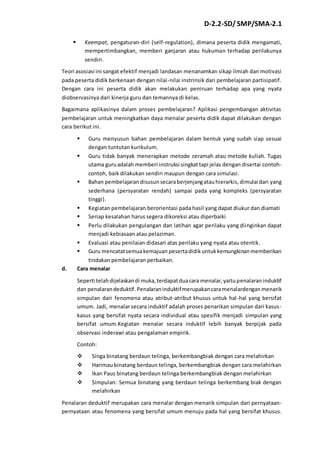 D-2.2-SD/ SMP/SMA-2.1 
 Keempat, pengaturan-diri (self-regulation), dimana peserta didik mengamati, 
mempertimbangkan, memberi ganjaran atau hukuman terhadap perilakunya 
sendiri. 
Teori asosiasi ini sangat efektif menjadi landasan menanamkan sikap ilmiah dan motivasi 
pada peserta didik berkenaan dengan nilai -nilai instrinsik dari pembelajaran partisipatif. 
Dengan cara ini peserta didik akan melakukan peniruan terhadap apa yang nyata 
diobservasinya dari kinerja guru dan temannya di kelas. 
Bagaimana aplikasinya dalam proses pembelajaran? Aplikasi pengembangan aktivitas 
pembelajaran untuk meningkatkan daya menalar peserta didik dapat dilakukan dengan 
cara berikut ini. 
 Guru menyusun bahan pembelajaran dalam bentuk yang sudah siap sesuai 
dengan tuntutan kurikulum. 
 Guru tidak banyak menerapkan metode ceramah atau metode kuliah. Tugas 
utama guru adalah memberi instruksi singkat tapi jelas dengan disertai contoh-contoh, 
baik dilakukan sendiri maupun dengan cara simulasi. 
 Bahan pembelajaran disusun secara berjenjang atau hierarkis, dimulai dari yang 
sederhana (persyaratan rendah) sampai pada yang kompleks (persyaratan 
tinggi). 
 Kegiatan pembelajaran berorientasi pada hasil yang dapat diukur dan diamati 
 Seriap kesalahan harus segera dikoreksi atau diperbaiki 
 Perlu dilakukan pengulangan dan latihan agar perilaku yang diinginkan dapat 
menjadi kebiasaan atau pelaziman. 
 Evaluasi atau penilaian didasari atas perilaku yang nyata atau otentik. 
 Guru mencatat semua kemajuan peserta didik untuk kemungkinan memberikan 
tindakan pembelajaran perbaikan. 
d. Cara menalar 
Seperti telah dijelaskan di muka, terdapat dua cara menalar, yaitu penalaran induktif 
dan penalaran deduktif. Penalaran induktif merupakan cara menalardengan menarik 
simpulan dari fenomena atau atribut-atribut khusus untuk hal-hal yang bersifat 
umum. Jadi, menalar secara induktif adalah proses penarikan simpulan dari kasus-kasus 
yang bersifat nyata secara individual atau spesifik menjadi simpulan yang 
bersifat umum.Kegiatan menalar secara induktif lebih banyak berpijak pada 
observasi inderawi atau pengalaman empirik. 
Contoh: 
 Singa binatang berdaun telinga, berkembangbiak dengan cara melahirkan 
 Harimau binatang berdaun telinga, berkembangbiak dengan cara melahirkan 
 Ikan Paus binatang berdaun telinga berkembangbiak dengan melahirkan 
 Simpulan: Semua binatang yang berdaun telinga berkembang biak dengan 
melahirkan 
Penalaran deduktif merupakan cara menalar dengan menarik simpulan dari pernyataan-pernyataan 
atau fenomena yang bersifat umum menuju pada hal yang bersifat khusus. 
 