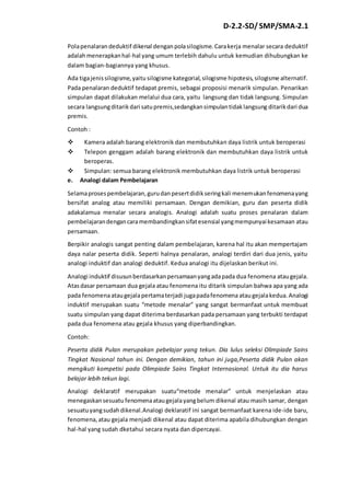 D-2.2-SD/ SMP/SMA-2.1 
Pola penalaran deduktif dikenal dengan pola silogisme. Cara kerja menalar secara deduktif 
adalah menerapkan hal-hal yang umum terlebih dahulu untuk kemudian dihubungkan ke 
dalam bagian-bagiannya yang khusus. 
Ada tiga jenis silogisme, yaitu silogisme kategorial, silogisme hipotesis, silogisme alternatif. 
Pada penalaran deduktif tedapat premis, sebagai proposisi menarik simpulan. Penarikan 
simpulan dapat dilakukan melalui dua cara, yaitu langsung dan tidak langsung. Simpulan 
secara langsung ditarik dari satu premis,sedangkan simpulan tidak langsung ditarik dari dua 
premis. 
Contoh : 
 Kamera adalah barang elektronik dan membutuhkan daya listrik untuk beroperasi 
 Telepon genggam adalah barang elektronik dan membutuhkan daya listrik untuk 
beroperas. 
 Simpulan: semua barang elektronik membutuhkan daya listrik untuk beroperasi 
e. Analogi dalam Pembelajaran 
Selama proses pembelajaran, guru dan pesert didik sering kali menemukan fenomena yang 
bersifat analog atau memiliki persamaan. Dengan demikian, guru dan peserta didik 
adakalamua menalar secara analogis. Analogi adalah suatu proses penalaran dalam 
pembelajaran dengan cara membandingkan sifat esensial yang mempunyai kesamaan atau 
persamaan. 
Berpikir analogis sangat penting dalam pembelajaran, karena hal itu akan mempertajam 
daya nalar peserta didik. Seperti halnya penalaran, analogi terdiri dari dua jenis, yaitu 
analogi induktif dan analogi deduktif. Kedua analogi itu dijelaskan berikut ini. 
Analogi induktif disusun berdasarkan persamaan yang ada pada dua fenomena atau gejala. 
Atas dasar persamaan dua gejala atau fenomena itu ditarik simpulan bahwa apa yang ada 
pada fenomena atau gejala pertama terjadi juga pada fenomena atau gejala kedua. Analogi 
induktif merupakan suatu “metode menalar” yang sangat bermanfaat untuk membuat 
suatu simpulan yang dapat diterima berdasarkan pada persamaan yang terbukti terdapat 
pada dua fenomena atau gejala khusus yang diperbandingkan. 
Contoh: 
Peserta didik Pulan merupakan pebelajar yang tekun. Dia lulus seleksi Olimpiade Sains 
Tingkat Nasional tahun ini. Dengan demikian, tahun ini juga,Peserta didik Pulan akan 
mengikuti kompetisi pada Olimpiade Sains Tingkat Internasional. Untuk itu dia harus 
belajar lebih tekun lagi. 
Analogi deklaratif merupakan suatu“metode menalar” untuk menjelaskan atau 
menegaskan sesuatu fenomena atau gejala yang belum dikenal atau masih samar, dengan 
sesuatu yang sudah dikenal.Analogi deklaratif ini sangat bermanfaat karena ide-ide baru, 
fenomena, atau gejala menjadi dikenal atau dapat diterima apabila dihubungkan dengan 
hal-hal yang sudah dketahui secara nyata dan dipercayai. 
 