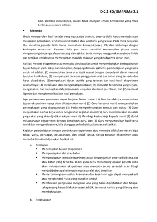 D-2.2-SD/ SMP/SMA-2.1 
baik. Dampak lanjutannya, bukan tidak mungkin terjadi kemiskinan yang terus 
berlangsung secara siklikal. 
 Mencoba 
Untuk memperoleh hasil belajar yang nyata atau otentik, peserta didik harus mencoba atau 
melakukan percobaan, terutama untuk materi atau substansi yang sesuai. Pada mata pelajaran 
IPA, misalnya,peserta didik harus memahami konsep-konsep IPA dan kaitannya dengan 
kehidupan sehari-hari. Peserta didik pun harus memiliki keterampilan proses untuk 
mengembangkan pengetahuan tentang alam sekitar, serta mampu menggunakan metode ilmiah 
dan bersikap ilmiah untuk memecahkan masalah-masalah yang dihadapinya sehari-hari. 
Aplikasi metode eksperimen atau mencoba dimaksudkan untuk mengembangkan berbagai ranah 
tujuan belajar, yaitu sikap, keterampilan, dan pengetahuan. Aktivitas pembelajaran yang nyata 
untuk ini adalah: (1) menentukan tema atau topik sesuai dengan kompetensi dasar menurut 
tuntutan kurikulum; (2) mempelajari cara-cara penggunaan alat dan bahan yang tersedia dan 
harus disediakan; (3)mempelajari dasar teoritis yang relevan dan hasil-hasil eksperimen 
sebelumnya; (4) melakukan dan mengamati percobaan; (5) mencatat fenomena yang terjadi, 
menganalisis, dan menyajikan data;(6) menarik simpulan atas hasil percobaan; dan (7)membuat 
laporan dan mengkomunikasikan hasil percobaan. 
Agar pelaksanaan percobaan dapat berjalan lancar maka: (1) Guru hendaknya merumuskan 
tujuan eksperimen yanga akan dilaksanakan murid (2) Guru bersama murid mempersiapkan 
perlengkapan yang dipergunakan (3) Perlu memperhitungkan tempat dan waktu (4) Guru 
menyediakan kertas kerja untuk pengarahan kegiatan murid (5) Guru membicarakan masalah 
yanga akan yang akan dijadikan eksperimen (6) Membagi kertas kerja kepada murid (7) Murid 
melaksanakan eksperimen dengan bimbingan guru, dan (8) Guru mengumpulkan hasil kerja 
murid dan mengevaluasinya, bila dianggap perlu didiskusikan secara klasikal. 
Kegiatan pembelajaran dengan pendekatan eksperimen atau mencoba dilakukan melalui tiga 
tahap, yaitu, persiapan, pelaksanaan, dan tindak lanjut. Ketiga tahapan eksperimen atau 
mencoba dimaksud dijelaskan berikut ini. 
a. Persiapan 
 Menentapkan tujuan eksperimen 
 Mempersiapkan alat atau bahan 
 Mempersiapkan tempat eksperimen sesuai dengan jumlah peserta didikserta alat 
atau bahan yang tersedia. Di sini guru perlu menimbang apakah peserta didik 
akan melaksanakan eksperimen atau mencoba secara serentak atau dibagi 
menjadi beberapa kelompok secara paralel atau bergiliran 
 Memertimbangkanmasalah keamanan dan kesehatan agar dapat memperkecil 
atau menghindari risiko yang mungkin timbul 
 Memberikan penjelasan mengenai apa yang harus diperhatikan dan tahapa-tahapan 
yang harus dilakukan peserta didik, termasuk hal-hal yang dilarang atau 
membahayakan. 
b. Pelaksanaan 
 