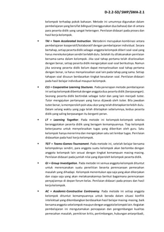 D-2.2-SD/ SMP/SMA-2.1 
kelompok terhadap pokok bahasan. Metode ini umumnya digunakan dalam 
pembelajaran yang bersifat bilingual (menggunakan dua bahasa) dan di antara 
para peserta didik yang sangat heterogen. Penilaian didasari pada proses dan 
hasil kerja kelompok. 
 TAI = Team Accelerated Instruction. Metodeini merupakan kombinasi antara 
pembelajaran kooperatif/kolaboratif dengan pembelajaran individual. Secara 
bertahap, setiap peserta didik sebagai anggota kelompok diberi soal-soal yang 
harus mereka kerjakan sendiri terlebih dulu. Setelah itu dilaksanakan penilaian 
bersama-sama dalam kelompok. Jika soal tahap pertama telah diselesaikan 
dengan benar, setiap peserta didik mengerjakan soal-soal berikutnya. Namun 
jika seorang peserta didik belum dapat menyelesaikan soal tahap pertama 
dengan benar, ia harus menyelesaikan soal lain pada tahap yang sama. Setiap 
tahapan soal disusun berdasarkan tingkat kesukaran soal. Penilaian didasari 
pada hasil belajar individual maupun kelompok. 
 CLS = Cooperative Learning Stuctures. Pada penerapan metode pembelajaran 
ini setiap kelompok dibentuk dengan anggota dua peserta didik (berpasangan). 
Seorang peserta didik bertindak sebagai tutor dan yang lain menjadi tutee. 
Tutor mengajukan pertanyaan yang harus dijawab oleh tutee. Bila jawaban 
tutee benar, ia memperoleh poin atau skor yang telah ditetapkan terlebih dulu. 
Dalam selang waktu yang juga telah ditetapkan sebelumnya, kedua peserta 
didik yang saling berpasangan itu berganti peran. 
 LT = Learning Together. Pada metode ini kelompok-kelompok sekelas 
beranggotakan peserta didik yang beragam kemampuannya. Tiap kelompok 
bekerjasama untuk menyelesaikan tugas yang diberikan oleh guru. Satu 
kelompok hanya menerima dan mengerjakan satu set lembar tugas. Penilaian 
didasarkan pada hasil kerja kelompok. 
 TGT = Teams-Games-Tournament. Pada metode ini, setelah belajar bersama 
kelompoknya sendiri, para anggota suatu kelompok akan berlomba dengan 
anggota kelompok lain sesuai dengan tingkat kemampuan masing-masing. 
Penilaian didasari pada jumlah nilai yang diperoleh kelompok peserta didik. 
 GI = Group Investigation. Pada metode ini semua anggota kelompok dituntut 
untuk merencanakan suatu penelitian beserta perencanaan pemecahan 
masalah yang dihadapi. Kelompok menentukan apa saja yang akan dikerjakan 
dan siapa saja yang akan melaksanakannya berikut bagaimana perencanaan 
penyajiannya di depan forum kelas. Penilaian didasari pada proses dan hasil 
kerja kelompok. 
 AC = Academic-Constructive Controversy. Pada metode ini setiap anggota 
kelompok dituntut kemampuannya untuk berada dalam situasi konflik 
intelektual yang dikembangkan berdasarkan hasil belajar masing-masing, baik 
bersama anggota sekelompok maupun dengan anggota kelompok lain. Kegiatan 
pembelajaran ini mengutamakan pencapaian dan pengembangan kualitas 
pemecahan masalah, pemikiran kritis, pertimbangan, hubungan antarpribadi, 
 