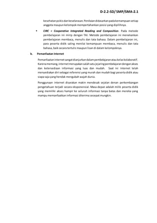 D-2.2-SD/ SMP/SMA-2.1 
kesehatan psikis dan keselarasan. Penilaian didasarkan pada kemampuan setiap 
anggota maupun kelompok mempertahankan posisi yang dipilihnya. 
 CIRC = Cooperative Integrated Reading and Composition. Pada metode 
pembelajaran ini mirip dengan TAI. Metode pembelajaran ini menekankan 
pembelajaran membaca, menulis dan tata bahasa. Dalam pembelajaran ini, 
para peserta didik saling menilai kemampuan membaca, menulis dan tata 
bahasa, baik secara tertulis maupun lisan di dalam kelompoknya. 
b. Pemanfaatan Internet 
Pemanfaatan internet sangat dianjurkan dalam pembelajaran atau kelas kolaboratif. 
Karena memang, internet merupakan salah satu jejaring pembelajaran dengan akses 
dan ketersediaan informasi yang luas dan mudah. Saat ini internet telah 
menyediakan diri sebagai referensi yang murah dan mudah bagi peserta didik atau 
siapa saja yang hendak mengubah wajah dunia. 
Penggunaan internet disarakan makin mendesak sejalan denan perkembangan 
pengetahuan terjadi secara eksponensial. Masa depan adalah milik peserta didik 
yang memiliki akses hampir ke seluruh informasi tanpa batas dan mereka yang 
mampu memanfaatkan informasi diterima secepat mungkin. 
