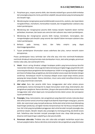 D-2.2-SD/ SMP/SMA-2.1 
2. Penjelasan guru, respon peserta didik, dan interaksi edukatif guru-peserta didik terbebas 
dari prasangka yang serta-merta, pemikiran subjektif, atau penalaran yang menyimpang dari 
alur berpikir logis. 
3. Mendorong dan menginspirasi peserta didik berpikir secara kritis, analistis, dan tepat dalam 
mengidentifikasi, memahami, memecahkan masalah, dan mengaplikasikan substansi atau 
materi pembelajaran. 
4. Mendorong dan menginspirasi peserta didik mampu berpikir hipotetik dalam melihat 
perbedaan, kesamaan, dan tautan satu sama lain dari substansi atau materi pembelajaran. 
5. Mendorong dan menginspirasi peserta didik mampu memahami, menerapkan, dan 
mengembangkan pola berpikir yang rasional dan objektif dalam merespon substansi atau 
materi pembelajaran. 
6. Berbasis pada konsep, teori, dan fakta empiris yang dapat 
dipertanggungjawabkan. 
7. Tujuan pembelajaran dirumuskan secara sederhana dan jelas, namun menarik sistem 
penyajiannya. 
Proses pembelajaran harus terhindar dari sifat-sifat atau nilai-nilai nonilmiah.Pendekatan 
nonilmiah dimaksud meliputisemata-mata berdasarkan intuisi, akal sehat,prangka, penemuan 
melalui coba-coba, dan asal berpikir kritis. 
1. Intuisi. Intuisi sering dimaknai sebagai kecakapan praktis yang kemunculannya bersifat 
irasional dan individual. Intuisi juga bermakna kemampuan tingkat tinggi yang dimiliki oleh 
seseorang atas dasar pengalaman dan kecakapannya. Istilah ini sering juga dipahami sebagai 
penilaian terhadap sikap, pengetahuan, dan keterampilan secara cepat dan berjalan dengan 
sendirinya. Kemampuan intuitif itu biasanya didapat secara cepat tanpa melalui proses 
panjang dan tanpa disadari. Namun demikian, intuisi sama sekali menafikan dimensi alur 
pikir yang sistemik dan sistematik. 
2. Akal sehat. Guru dan peserta didik harus menggunakan akal sehat selama proses 
pembelajaran, karena memang hal itu dapat menunjukan ranah sikap, keterampilan, dan 
pengetahuan yang benar. Namun demikian, jika guru dan peserta didik hanya semata-mata 
menggunakan akal sehat dapat pula menyesatkanmereka dalam proses dan pencapaian 
tujuan pembelajaran. 
3. Prasangka. Sikap, keterampilan, dan pengetahuan yang diperoleh semata-mata atas dasar 
akal sehat (comon sense) umumnya sangat kuat dipandu kepentingan orang (guru, peserta 
didik, dan sejenisnya) yang menjadi pelakunya. Ketika akal sehat terlalu kuat didompleng 
kepentingan pelakunya, seringkali mereka menjeneralisasi hal -hal khusus menjadi terlalu 
luas. Hal inilah yang menyebabkan penggunaan akal sehat berubah menjadi prasangka atau 
pemikiran skeptis. Berpikir skeptis atau prasangka itu memang penting, jika diolah secara 
baik. Sebaliknya akan berubah menjadi prasangka buruk atau sikap tidak percaya, jika 
diwarnai oleh kepentingan subjektif guru dan peserta didik. 
4. Penemuan coba-coba. Tindakan atau aksi coba-coba seringkali melahirkan wujud atau 
temuan yang bermakna. Namun demikian, keterampilan dan pengetahuan yang ditemukan 
 