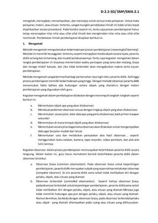 D-2.2-SD/ SMP/SMA-2.1 
mengolah, menyajikan, menyimpulkan, dan mencipta untuk semua mata pelajaran. Untuk mata 
pelajaran, materi, atau situasi tertentu, sangat mungkin pendekatan ilmiah ini tidak selalu tepat 
diaplikasikan secara prosedural. Pada kondisi seperti ini, tentu saja proses pembelajaran harus 
tetap menerapkan nilai-nilai atau sifat-sifat ilmiah dan menghindari nilai-nilai atau sifat-sifat 
nonilmiah. Pendekatan ilmiah pembelajaran disajikan berikut ini. 
1. Mengamati 
Metode mengamati mengutamakan kebermaknaan proses pembelajaran (meaningfull learning). 
Metode ini memiliki keunggulan tertentu, seperti menyajikan media obyek secara nyata, peserta 
didik senang dan tertantang, dan mudah pelaksanaannya. Tentu saja kegiatan mengamati dalam 
rangka pembelajaran ini biasanya memerlukan waktu persiapan yang lama dan matang, biaya 
dan tenaga relatif banyak, dan jika tidak terkendali akan mengaburkan makna serta tujuan 
pembelajaran. 
Metode mengamati sangat bermanfaat bagi pemenuhan rasa ingin tahu peserta didik. Sehingga 
proses pembelajaran memiliki kebermaknaan yang tinggi. Dengan metode observasi peserta didik 
menemukan fakta bahwa ada hubungan antara obyek yang dianalisis dengan materi 
pembelajaran yang digunakan oleh guru. 
Kegiatan mengamati dalam pembelajaran dilakukan dengan menempuh langkah-langkah seperti 
berikut ini. 
a. Menentukan objek apa yang akan diobservasi 
b. Membuat pedoman observasi sesuai dengan lingkup objek yang akan diobservasi 
c. Menentukan secara jelas data-data apa yang perlu diobservasi, baik primer maupun 
sekunder 
d. Menentukan di mana tempat objek yang akan diobservasi 
e. Menentukan secara jelas bagaimana observasi akan dilakukan untuk mengumpulkan 
data agar berjalan mudah dan lancar 
f. Menentukan cara dan melakukan pencatatan atas hasil observasi , seperti 
menggunakan buku catatan, kamera, tape recorder, video perekam, dan alat-alat 
tulis lainnya. 
Kegiatan observasi dalam proses pembelajaran meniscayakan keterlibatan peserta didik secara 
langsung. Dalam kaitan ini, guru harus memahami bentuk keterlibatan peserta didik dalam 
observasi tersebut. 
a. Observasi biasa (common observation). Pada observasi biasa untuk kepentingan 
pembelajaran, peserta didik merupakan subjek yang sepenuhnya melakukan observasi 
(complete observer). Di sini peserta didik sama sekali tidak melibatkan diri dengan 
pelaku, objek, atau situasi yang diamati. 
b. Observasi terkendali (controlled observation). Seperti halnya observasi biasa, 
padaobservasi terkendali untuk kepentingan pembelajaran, peserta didiksama sekali 
tidak melibatkan diri dengan pelaku, objek, atau situasi yang diamati.Merepa juga 
tidak memiliki hubungan apa pun dengan pelaku, objek, atau situasi yang diamati. 
Namun demikian, berbeda dengan observasi biasa, pada observasi terkendalipelaku 
atau objek yang diamati ditempatkan pada ruang atau situasi yang dikhususkan. 
 