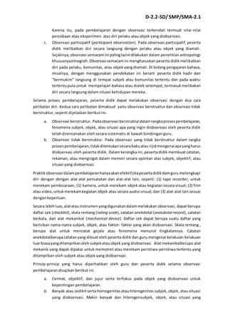 D-2.2-SD/ SMP/SMA-2.1 
Karena itu, pada pembelajaran dengan observasi terkendali termuat nilai-nilai 
percobaan atau eksperimen atas diri pelaku atau objek yang diobservasi. 
c. Observasi partisipatif (participant observation). Pada observasi partisipatif, peserta 
didik melibatkan diri secara langsung dengan pelaku atau objek yang diamati. 
Sejatinya, observasi semacam ini paling lazim dilakukan dalam penelitian antropologi 
khususnya etnografi. Observasi semacam ini mengharuskan peserta didik melibatkan 
diri pada pelaku, komunitas, atau objek yang diamati. Di bidang pengajaran bahasa, 
misalnya, dengan menggunakan pendekatan ini berarti peserta didik hadir dan 
“bermukim” langsung di tempat subjek atau komunitas tertentu dan pada waktu 
tertentu pula untuk mempelajari bahasa atau dialek setempat, termasuk melibakan 
diri secara langsung dalam situasi kehidupan mereka. 
Selama proses pembelajaran, peserta didik dapat melakukan observasi dengan dua cara 
pelibatan diri. Kedua cara pelibatan dimaksud yaitu observasi berstruktur dan observasi tidak 
berstruktur, seperti dijelaskan berikut ini. 
a. Observasi berstruktur. Pada observasi berstruktur dalam rangka proses pembelajaran, 
fenomena subjek, objek, atau situasi apa yang ingin diobservasi oleh peserta didik 
telah direncanakan oleh secara sistematis di bawah bimbingan guru. 
b. Observasi tidak berstruktur. Pada observasi yang tidak berstruktur dalam rangka 
proses pembelajaran, tidak ditentukan secara baku atau rijid mengenai apa yang harus 
diobservasi oleh peserta didik. Dalam kerangka ini, peserta didik membuat catatan, 
rekaman, atau mengingat dalam memori secara spontan atas subjek, objekti f, atau 
situasi yang diobservasi. 
Praktik observasi dalam pembelajaran hanya akan efektif jika peserta didik dam guru melengkapi 
diri dengan dengan alat-alat pencatatan dan alat-alat lain, seperti: (1) tape recorder, untuk 
merekam pembicaraan; (1) kamera, untuk merekam objek atau kegiatan secara visual; (2) film 
atau video, untuk merekam kegiatan objek atau secara audio-visual; dan (3) alat-alat lain sesuai 
dengan keperluan. 
Secara lebih luas, alat atau instrumen yang digunakan dalam melakukan observasi, dapat berupa 
daftar cek (checklist), skala rentang (rating scale), catatan anekdotal (anecdotal record), catatan 
berkala, dan alat mekanikal (mechanical device). Daftar cek dapat berupa suatu daftar yang 
berisikan nama-nama subjek, objek, atau faktor- faktor yang akan diobservasi. Skala rentang , 
berupa alat untuk mencatat gejala atau fenomena menurut tingkatannya. Catatan 
anekdotalberupa catatan yang dibuat oleh peserta didik dan guru mengenai kelakuan-kelakuan 
luar biasa yang ditampilkan oleh subjek atau objek yang diobservasi. Alat mekanikalberupa alat 
mekanik yang dapat dipakai untuk memotret atau merekam peristiwa-peristiwa tertentu yang 
ditampilkan oleh subjek atau objek yang diobservasi. 
Prinsip-prinsip yang harus diperhatikan oleh guru dan peserta didik selama observasi 
pembelajaran disajikan berikut ini. 
a. Cermat, objektif, dan jujur serta terfokus pada objek yang diobservasi untuk 
kepentingan pembelajaran. 
b. Banyak atau sedikit serta homogenitas atau hiterogenitas subjek, objek, atau situasi 
yang diobservasi. Makin banyak dan hiterogensubjek, objek, atau situasi yang 
 