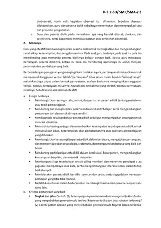 D-2.2-SD/ SMP/SMA-2.1 
diobservasi, makin sulit kegiatan obervasi itu dilakukan. Sebelum obsevasi 
dilaksanakan, guru dan peserta didik sebaiknya menentukan dan menyepakati cara 
dan prosedur pengamatan. 
c. Guru dan peserta didik perlu memahami apa yang hendak dicatat, direkam, dan 
sejenisnya, serta bagaimana membuat catatan atas perolehan observasi. 
2. Menanya 
Guru yang efektif mampu menginspirasi peserta didik untuk meningkatkan dan mengembangkan 
ranah sikap, keterampilan, dan pengetahuannya. Pada saat guru bertanya, pada saat itu pula dia 
membimbing atau memandu peserta didiknya belajar dengan baik. Ketika guru menjawab 
pertanyaan peserta didiknya, ketika itu pula dia mendorong asuhannya itu untuk menjadi 
penyimak dan pembelajar yang baik. 
Berbeda dengan penugasan yang menginginkan tindakan nyata, pertanyaan dimaksudkan untuk 
memperoleh tanggapan verbal. Istilah “pertanyaan” tidak selalu dalam bentuk “kalimat tanya”, 
melainkan juga dapat dalam bentuk pernyataan, asalkan keduanya menginginkan tanggapan 
verbal. Bentuk pertanyaan, misalnya: Apakah ciri-ciri kalimat yang efektif? Bentuk pernyataan, 
misalnya: Sebutkan ciri-ciri kalimat efektif! 
a. Fungsi bertanya 
 Membangkitkan rasa ingin tahu, minat, dan perhatian peserta didik tentang suatu tema 
atau topik pembelajaran. 
 Mendorong dan menginspirasi peserta didik untuk aktif belajar, serta mengembangkan 
pertanyaan dari dan untuk dirinya sendiri. 
 Mendiagnosis kesulitan belajar peserta didik sekaligus menyampaikan ancangan untuk 
mencari solusinya. 
 Menstrukturkan tugas-tugas dan memberikan kesempatan kepada peserta didik untuk 
menunjukkan sikap, keterampilan, dan pemahamannya atas substansi pembelajaran 
yang diberikan. 
 Membangkitkan keterampilan peserta didik dalam berbicara, mengajukan pertanyaan, 
dan memberi jawaban secara logis, sistematis, dan menggunakan bahasa yang baik dan 
benar. 
 Mendorong partisipasipeserta didik dalam berdiskusi, berargumen, mengembangkan 
kemampuan berpikir, dan menarik simpulan. 
 Membangun sikap keterbukaan untuk saling memberi dan menerima pendapat atau 
gagasan, memperkaya kosa kata, serta mengembangkan toleransi sosial dalam hidup 
berkelompok. 
 Membiasakan peserta didik berpikir spontan dan cepat, serta sigap dalam merespon 
persoalan yang tiba-tiba muncul. 
 Melatih kesantunan dalam berbicara dan membangkitkan kemampuan berempati satu 
sama lain. 
b. Kriteria pertanyaan yang baik 
 Singkat dan jelas.Contoh: (1) Seberapa jauh pemahaman Anda mengenai faktor-faktor 
yang menyebabkan generasi muda terjerat kasus narkotika dan obat-obatan terlarang? 
(2) Faktor-faktor apakah yang menyebabkan generasi muda terjerat kasus narkotika 
 