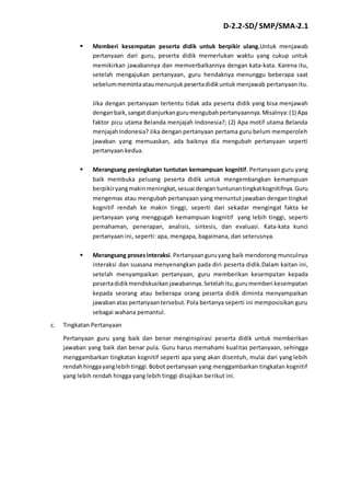 D-2.2-SD/ SMP/SMA-2.1 
 Memberi kesempatan peserta didik untuk berpikir ulang.Untuk menjawab 
pertanyaan dari guru, peserta didik memerlukan waktu yang cukup untuk 
memikirkan jawabannya dan memverbalkannya dengan kata-kata. Karena itu, 
setelah mengajukan pertanyaan, guru hendaknya menunggu beberapa saat 
sebelum meminta atau menunjuk peserta didik untuk menjawab pertanyaan itu. 
Jika dengan pertanyaan tertentu tidak ada peserta didik yang bisa menjawah 
dengan baik, sangat dianjurkan guru mengubah pertanyaannya. Misalnya: (1) Apa 
faktor picu utama Belanda menjajah Indonesia?; (2) Apa motif utama Belanda 
menjajah Indonesia? Jika dengan pertanyaan pertama guru belum memperoleh 
jawaban yang memuaskan, ada baiknya dia mengubah pertanyaan seperti 
pertanyaan kedua. 
 Merangsang peningkatan tuntutan kemampuan kognitif. Pertanyaan guru yang 
baik membuka peluang peserta didik untuk mengembangkan kemampuan 
berpikir yang makin meningkat, sesuai dengan tuntunan tingkat kognitifnya. Guru 
mengemas atau mengubah pertanyaan yang menuntut jawaban dengan tingkat 
kognitif rendah ke makin tinggi, seperti dari sekadar mengingat fakta ke 
pertanyaan yang menggugah kemampuan kognitif yang lebih tinggi, seperti 
pemahaman, penerapan, analisis, sintesis, dan evaluasi. Kata-kata kunci 
pertanyaan ini, seperti: apa, mengapa, bagaimana, dan seterusnya. 
 Merangsang proses interaksi. Pertanyaan guru yang baik mendorong munculnya 
interaksi dan suasana menyenangkan pada diri peserta didik.Dalam kaitan ini, 
setelah menyampaikan pertanyaan, guru memberikan kesempatan kepada 
peserta didik mendiskusikan jawabannya. Setelah itu, guru memberi kesempatan 
kepada seorang atau beberapa orang peserta didik diminta menyampaikan 
jawaban atas pertanyaan tersebut. Pola bertanya seperti ini memposisikan guru 
sebagai wahana pemantul. 
c. Tingkatan Pertanyaan 
Pertanyaan guru yang baik dan benar menginspirasi peserta didik untuk memberikan 
jawaban yang baik dan benar pula. Guru harus memahami kualitas pertanyaan, sehingga 
menggambarkan tingkatan kognitif seperti apa yang akan disentuh, mulai dari yang lebih 
rendah hingga yang lebih tinggi. Bobot pertanyaan yang menggambarkan tingkatan kognitif 
yang lebih rendah hingga yang lebih tinggi disajikan berikut ini. 
 