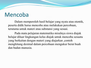Mencoba
Dalam memperoleh hasil belajar yang nyata atau otentik,
peserta didik harus mencoba atau melakukan percobaan,
terutama untuk materi atau substansi yang sesuai.
Pada mata pelajaran matematika misalnya siswa diajak
belajar diluar lingkungan kelas diajak untuk mencoba sesuatu
yang berkaitan dengan materi yang diajarkan ,contoh
menghitung desimal dalam percobaan mengukur berat buah
dan badan manusia.

 
