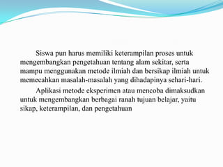 Siswa pun harus memiliki keterampilan proses untuk
mengembangkan pengetahuan tentang alam sekitar, serta
mampu menggunakan metode ilmiah dan bersikap ilmiah untuk
memecahkan masalah-masalah yang dihadapinya sehari-hari.
Aplikasi metode eksperimen atau mencoba dimaksudkan
untuk mengembangkan berbagai ranah tujuan belajar, yaitu
sikap, keterampilan, dan pengetahuan

 
