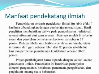Manfaat pendekatang ilmiah
Pembelajaran berbasis pendekatan ilmiah itu lebih efektif
hasilnya dibandingkan dengan pembelajaran tradisional. Hasil
penelitian membuktikan bahwa pada pembelajaran tradisional,
retensi informasi dari guru sebesar 10 persen setelah lima belas
menit dan perolehan pemahaman kontekstual sebesar 25
persen. Pada pembelajaran berbasis pendekatan ilmiah, retensi
informasi dari guru sebesar lebih dari 90 persen setelah dua
hari dan perolehan pemahaman kontekstual sebesar 50-70
persen.
Proses pembelajaran harus dipandu dengan kaidah-kaidah
pendekatan ilmiah. Pendekatan ini bercirikan penonjolan
dimensi pengamatan, penalaran, penemuan, pengabsahan, dan
penjelasan tentang suatu kebenaran.

 