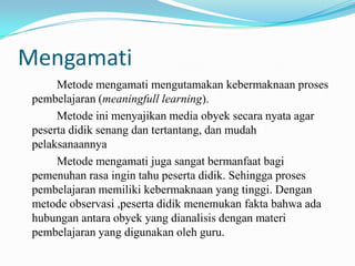 Mengamati
Metode mengamati mengutamakan kebermaknaan proses
pembelajaran (meaningfull learning).
Metode ini menyajikan media obyek secara nyata agar
peserta didik senang dan tertantang, dan mudah
pelaksanaannya
Metode mengamati juga sangat bermanfaat bagi
pemenuhan rasa ingin tahu peserta didik. Sehingga proses
pembelajaran memiliki kebermaknaan yang tinggi. Dengan
metode observasi ,peserta didik menemukan fakta bahwa ada
hubungan antara obyek yang dianalisis dengan materi
pembelajaran yang digunakan oleh guru.

 