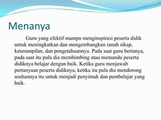 Menanya
Guru yang efektif mampu menginspirasi peserta didik
untuk meningkatkan dan mengembangkan ranah sikap,
keterampilan, dan pengetahuannya. Pada saat guru bertanya,
pada saat itu pula dia membimbing atau memandu peserta
didiknya belajar dengan baik. Ketika guru menjawab
pertanyaan peserta didiknya, ketika itu pula dia mendorong
asuhannya itu untuk menjadi penyimak dan pembelajar yang
baik.

 