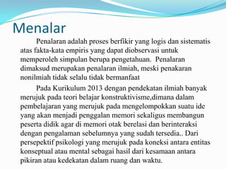 Menalar
Penalaran adalah proses berfikir yang logis dan sistematis
atas fakta-kata empiris yang dapat diobservasi untuk
memperoleh simpulan berupa pengetahuan. Penalaran
dimaksud merupakan penalaran ilmiah, meski penakaran
nonilmiah tidak selalu tidak bermanfaat
Pada Kurikulum 2013 dengan pendekatan ilmiah banyak
merujuk pada teori belajar konstruktivisme,dimana dalam
pembelajaran yang merujuk pada mengelompokkan suatu ide
yang akan menjadi penggalan memori sekaligus membangun
peserta didik agar di memori otak berelasi dan berinteraksi
dengan pengalaman sebelumnya yang sudah tersedia.. Dari
persepektif psikologi yang merujuk pada koneksi antara entitas
konseptual atau mental sebagai hasil dari kesamaan antara
pikiran atau kedekatan dalam ruang dan waktu.

 