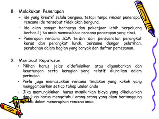 8. Melakukan Penerapan
– ide yang kreatif selalu berguna, tetapi tanpa rincian penerapan
rencana ide tersebut tidak akan berguna.
– ide akan sangat berharga dan pekerjaan lebih berpeluang
berhasil jika anda memasukkan rencana penerapan yang rinci.
– Penerapan rencana SIM terdiri dari persyaratan perangkat
keras dan perangkat lunak, bersama dengan pelatihan,
perubahan dalam bagian yang banyak dan daftar pemesanan.
9. Membuat Keputusan
• Pilihan harus jelas didefinisikan atau digambarkan dan
keuntungan serta kerugian yang relatif diuraikan dalam
perincian.
• Perlu juga memasukkan rencana tindakan yang kokoh yang
menggambarkan setiap tahap usulan anda
– Jika memungkinkan, harus memikirkan biaya yang dikeluarkan
dan juga harus mengetahui orang-orang yang akan bertanggung
jawab dalam menerapkan rencana anda.
 