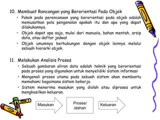 10. Membuat Rancangan yang Berorientasi Pada Objek
• Pokok pada perencanaan yang berorientasi pada objek adalah
memusatkan pola pengenalan apakah itu dan apa yang dapat
dilakukannya.
• Objek dapat apa saja, mulai dari manusia, bahan mentah, arsip
data, atau daftar jadwal
• Objek umumnya berhubungan dengan objek lainnya melalui
sebuah hierarki objek.
11. Melakukan Analisis Proses
• Sebuah gambaran aliran data adalah teknik yang berorientasi
pada proses yang digunakan untuk menyelidiki sistem informasi
• Mengenali proses utama pada sebuah sistem akan membantu
memahami bagaimana sistem bekerja.
• Sistem menerima masukan yang diolah atau diproses untuk
menghasilkan keluaran.
Masukan KeluaranProses/
olahan
 